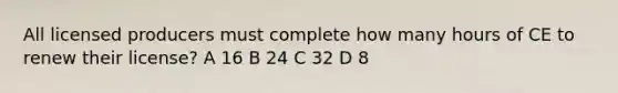 All licensed producers must complete how many hours of CE to renew their license? A 16 B 24 C 32 D 8