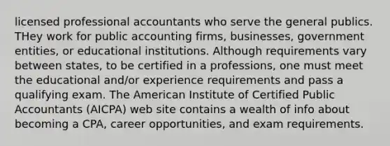 licensed professional accountants who serve the general publics. THey work for public accounting firms, businesses, government entities, or educational institutions. Although requirements vary between states, to be certified in a professions, one must meet the educational and/or experience requirements and pass a qualifying exam. The American Institute of Certified Public Accountants (AICPA) web site contains a wealth of info about becoming a CPA, career opportunities, and exam requirements.