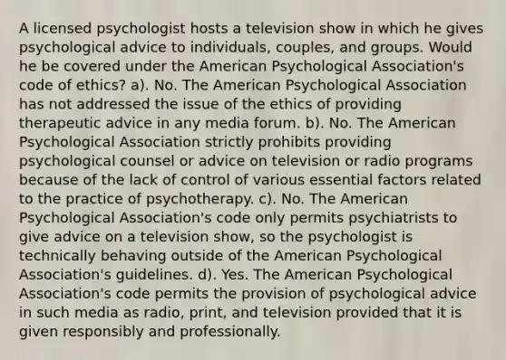 A licensed psychologist hosts a television show in which he gives psychological advice to individuals, couples, and groups. Would he be covered under the American Psychological Association's code of ethics? a). No. The American Psychological Association has not addressed the issue of the ethics of providing therapeutic advice in any media forum. b). No. The American Psychological Association strictly prohibits providing psychological counsel or advice on television or radio programs because of the lack of control of various essential factors related to the practice of psychotherapy. c). No. The American Psychological Association's code only permits psychiatrists to give advice on a television show, so the psychologist is technically behaving outside of the American Psychological Association's guidelines. d). Yes. The American Psychological Association's code permits the provision of psychological advice in such media as radio, print, and television provided that it is given responsibly and professionally.