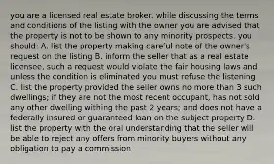 you are a licensed real estate broker. while discussing the terms and conditions of the listing with the owner you are advised that the property is not to be shown to any minority prospects. you should: A. list the property making careful note of the owner's request on the listing B. inform the seller that as a real estate licensee, such a request would violate the fair housing laws and unless the condition is eliminated you must refuse the listening C. list the property provided the seller owns no more than 3 such dwellings; if they are not the most recent occupant, has not sold any other dwelling withing the past 2 years; and does not have a federally insured or guaranteed loan on the subject property D. list the property with the oral understanding that the seller will be able to reject any offers from minority buyers without any obligation to pay a commission