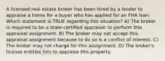 A licensed real estate broker has been hired by a lender to appraise a home for a buyer who has applied for an FHA loan. Which statement is TRUE regarding this situation? A) The broker is required to be a state-certified appraiser to perform this appraisal assignment. B) The broker may not accept this appraisal assignment because to do so is a conflict of interest. C) The broker may not charge for this assignment. D) The broker's license entitles him to appraise this property.