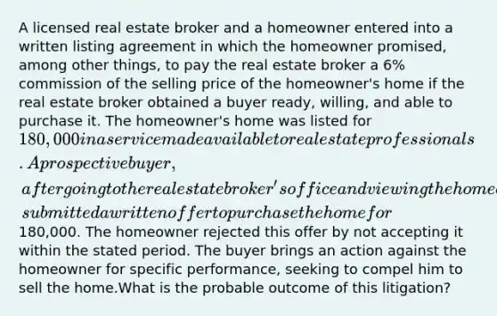 A licensed real estate broker and a homeowner entered into a written listing agreement in which the homeowner promised, among other things, to pay the real estate broker a 6% commission of the selling price of the homeowner's home if the real estate broker obtained a buyer ready, willing, and able to purchase it. The homeowner's home was listed for 180,000 in a service made available to real estate professionals.A prospective buyer, after going to the real estate broker's office and viewing the homeowner's home, submitted a written offer to purchase the home for180,000. The homeowner rejected this offer by not accepting it within the stated period. The buyer brings an action against the homeowner for specific performance, seeking to compel him to sell the home.What is the probable outcome of this litigation?