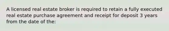 A licensed real estate broker is required to retain a fully executed real estate purchase agreement and receipt for deposit 3 years from the date of the: