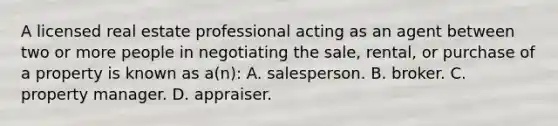 A licensed real estate professional acting as an agent between two or more people in negotiating the sale, rental, or purchase of a property is known as a(n): A. salesperson. B. broker. C. property manager. D. appraiser.