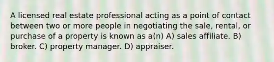 A licensed real estate professional acting as a point of contact between two or more people in negotiating the sale, rental, or purchase of a property is known as a(n) A) sales affiliate. B) broker. C) property manager. D) appraiser.