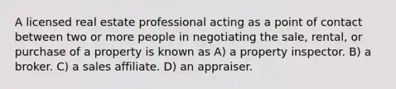 A licensed real estate professional acting as a point of contact between two or more people in negotiating the sale, rental, or purchase of a property is known as A) a property inspector. B) a broker. C) a sales affiliate. D) an appraiser.