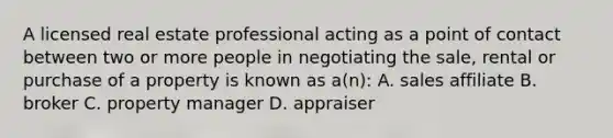 A licensed real estate professional acting as a point of contact between two or more people in negotiating the sale, rental or purchase of a property is known as a(n): A. sales affiliate B. broker C. property manager D. appraiser