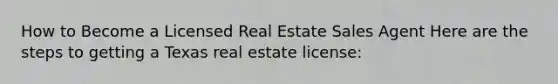 How to Become a Licensed Real Estate Sales Agent Here are the steps to getting a Texas real estate license: