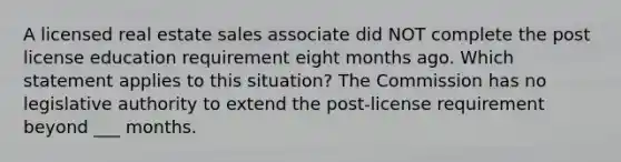 A licensed real estate sales associate did NOT complete the post license education requirement eight months ago. Which statement applies to this situation? The Commission has no legislative authority to extend the post-license requirement beyond ___ months.