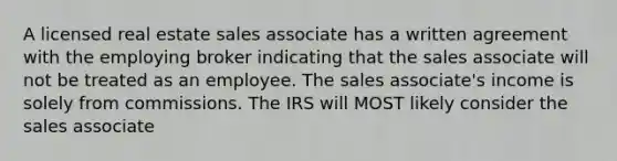 A licensed real estate sales associate has a written agreement with the employing broker indicating that the sales associate will not be treated as an employee. The sales associate's income is solely from commissions. The IRS will MOST likely consider the sales associate