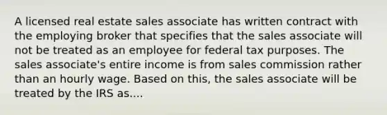 A licensed real estate sales associate has written contract with the employing broker that specifies that the sales associate will not be treated as an employee for federal tax purposes. The sales associate's entire income is from sales commission rather than an hourly wage. Based on this, the sales associate will be treated by the IRS as....