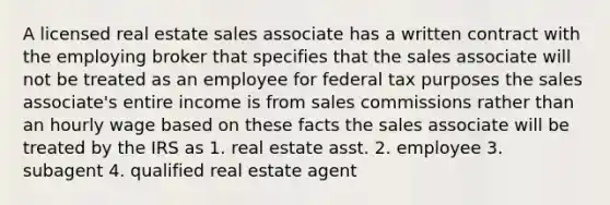 A licensed real estate sales associate has a written contract with the employing broker that specifies that the sales associate will not be treated as an employee for federal tax purposes the sales associate's entire income is from sales commissions rather than an hourly wage based on these facts the sales associate will be treated by the IRS as 1. real estate asst. 2. employee 3. subagent 4. qualified real estate agent