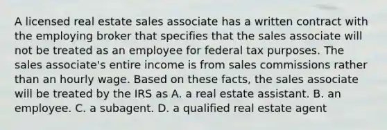 A licensed real estate sales associate has a written contract with the employing broker that specifies that the sales associate will not be treated as an employee for federal tax purposes. The sales associate's entire income is from sales commissions rather than an hourly wage. Based on these facts, the sales associate will be treated by the IRS as A. a real estate assistant. B. an employee. C. a subagent. D. a qualified real estate agent