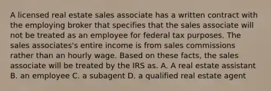 A licensed real estate sales associate has a written contract with the employing broker that specifies that the sales associate will not be treated as an employee for federal tax purposes. The sales associates's entire income is from sales commissions rather than an hourly wage. Based on these facts, the sales associate will be treated by the IRS as. A. A real estate assistant B. an employee C. a subagent D. a qualified real estate agent