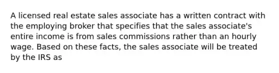 A licensed real estate sales associate has a written contract with the employing broker that specifies that the sales associate's entire income is from sales commissions rather than an hourly wage. Based on these facts, the sales associate will be treated by the IRS as