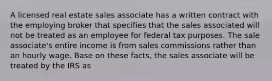 A licensed real estate sales associate has a written contract with the employing broker that specifies that the sales associated will not be treated as an employee for federal tax purposes. The sale associate's entire income is from sales commissions rather than an hourly wage. Base on these facts, the sales associate will be treated by the IRS as