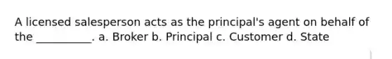 A licensed salesperson acts as the principal's agent on behalf of the __________. a. Broker b. Principal c. Customer d. State