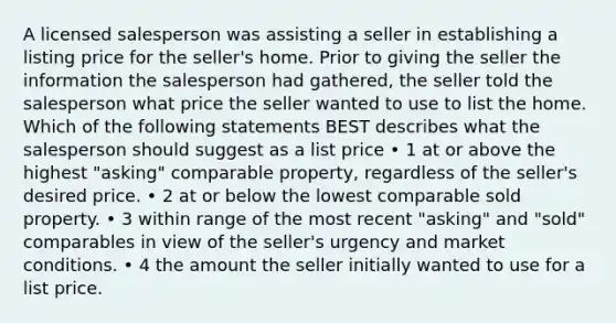 A licensed salesperson was assisting a seller in establishing a listing price for the seller's home. Prior to giving the seller the information the salesperson had gathered, the seller told the salesperson what price the seller wanted to use to list the home. Which of the following statements BEST describes what the salesperson should suggest as a list price • 1 at or above the highest "asking" comparable property, regardless of the seller's desired price. • 2 at or below the lowest comparable sold property. • 3 within range of the most recent "asking" and "sold" comparables in view of the seller's urgency and market conditions. • 4 the amount the seller initially wanted to use for a list price.