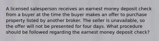 A licensed salesperson receives an earnest money deposit check from a buyer at the time the buyer makes an offer to purchase property listed by another broker. The seller is unavailable, so the offer will not be presented for four days. What procedure should be followed regarding the earnest money deposit check?