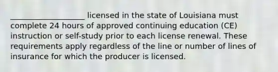 ___________________ licensed in the state of Louisiana must complete 24 hours of approved continuing education (CE) instruction or self-study prior to each license renewal. These requirements apply regardless of the line or number of lines of insurance for which the producer is licensed.