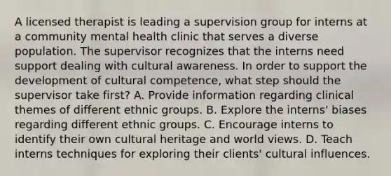 A licensed therapist is leading a supervision group for interns at a community mental health clinic that serves a diverse population. The supervisor recognizes that the interns need support dealing with cultural awareness. In order to support the development of cultural competence, what step should the supervisor take first? A. Provide information regarding clinical themes of different ethnic groups. B. Explore the interns' biases regarding different ethnic groups. C. Encourage interns to identify their own cultural heritage and world views. D. Teach interns techniques for exploring their clients' cultural influences.