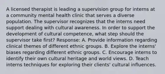 A licensed therapist is leading a supervision group for interns at a community mental health clinic that serves a diverse population. The supervisor recognizes that the interns need support dealing with cultural awareness. In order to support the development of cultural competence, what step should the supervisor take first? Response: A. Provide information regarding clinical themes of different ethnic groups. B. Explore the interns' biases regarding different ethnic groups. C. Encourage interns to identify their own cultural heritage and world views. D. Teach interns techniques for exploring their clients' cultural influences.