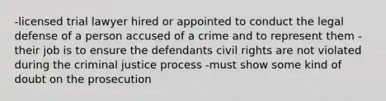 -licensed trial lawyer hired or appointed to conduct the legal defense of a person accused of a crime and to represent them -their job is to ensure the defendants civil rights are not violated during the criminal justice process -must show some kind of doubt on the prosecution