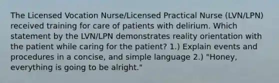 The Licensed Vocation Nurse/Licensed Practical Nurse (LVN/LPN) received training for care of patients with delirium. Which statement by the LVN/LPN demonstrates reality orientation with the patient while caring for the patient? 1.) Explain events and procedures in a concise, and simple language 2.) "Honey, everything is going to be alright."