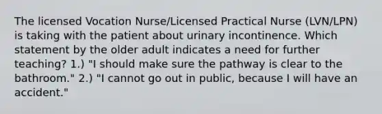 The licensed Vocation Nurse/Licensed Practical Nurse (LVN/LPN) is taking with the patient about urinary incontinence. Which statement by the older adult indicates a need for further teaching? 1.) "I should make sure the pathway is clear to the bathroom." 2.) "I cannot go out in public, because I will have an accident."