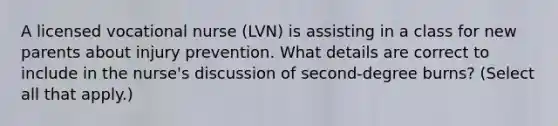 A licensed vocational nurse (LVN) is assisting in a class for new parents about injury prevention. What details are correct to include in the nurse's discussion of second-degree burns? (Select all that apply.)