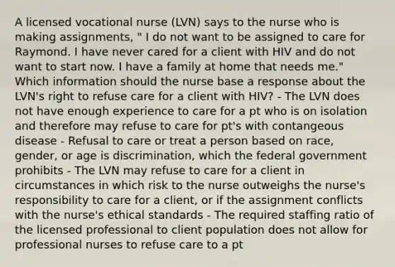 A licensed vocational nurse (LVN) says to the nurse who is making assignments, " I do not want to be assigned to care for Raymond. I have never cared for a client with HIV and do not want to start now. I have a family at home that needs me." Which information should the nurse base a response about the LVN's right to refuse care for a client with HIV? - The LVN does not have enough experience to care for a pt who is on isolation and therefore may refuse to care for pt's with contangeous disease - Refusal to care or treat a person based on race, gender, or age is discrimination, which the federal government prohibits - The LVN may refuse to care for a client in circumstances in which risk to the nurse outweighs the nurse's responsibility to care for a client, or if the assignment conflicts with the nurse's ethical standards - The required staffing ratio of the licensed professional to client population does not allow for professional nurses to refuse care to a pt