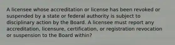 A licensee whose accreditation or license has been revoked or suspended by a state or federal authority is subject to disciplinary action by the Board. A licensee must report any accreditation, licensure, certification, or registration revocation or suspension to the Board within?