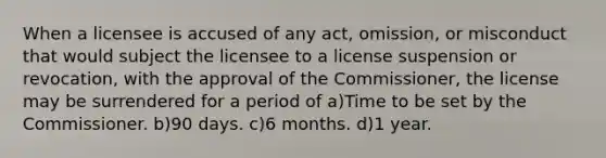 When a licensee is accused of any act, omission, or misconduct that would subject the licensee to a license suspension or revocation, with the approval of the Commissioner, the license may be surrendered for a period of a)Time to be set by the Commissioner. b)90 days. c)6 months. d)1 year.