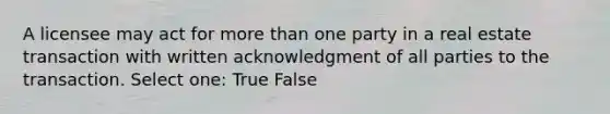 A licensee may act for more than one party in a real estate transaction with written acknowledgment of all parties to the transaction. Select one: True False