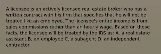 A licensee is an actively licensed real estate broker who has a written contract with his firm that specifies that he will not be treated like an employee. The licensee's entire income is from sales commissions rather than an hourly wage. Based on these facts, the licensee will be treated by the IRS as: A. a real estate assistant B. an employee C. a subagent D. an independent contractor