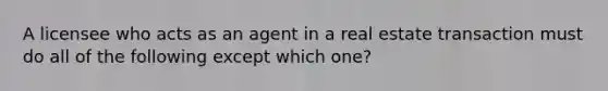 A licensee who acts as an agent in a real estate transaction must do all of the following except which one?