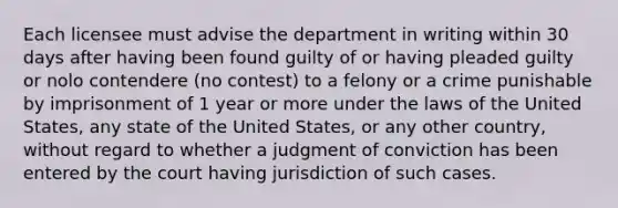 Each licensee must advise the department in writing within 30 days after having been found guilty of or having pleaded guilty or nolo contendere (no contest) to a felony or a crime punishable by imprisonment of 1 year or more under the laws of the United States, any state of the United States, or any other country, without regard to whether a judgment of conviction has been entered by the court having jurisdiction of such cases.