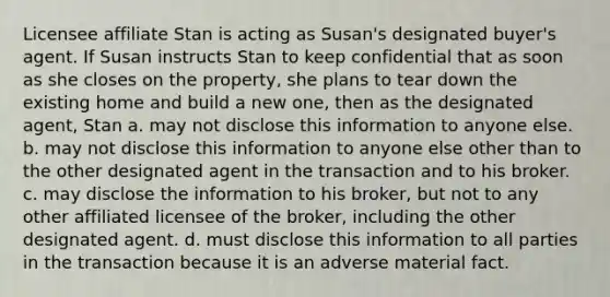 Licensee affiliate Stan is acting as Susan's designated buyer's agent. If Susan instructs Stan to keep confidential that as soon as she closes on the property, she plans to tear down the existing home and build a new one, then as the designated agent, Stan a. may not disclose this information to anyone else. b. may not disclose this information to anyone else other than to the other designated agent in the transaction and to his broker. c. may disclose the information to his broker, but not to any other affiliated licensee of the broker, including the other designated agent. d. must disclose this information to all parties in the transaction because it is an adverse material fact.