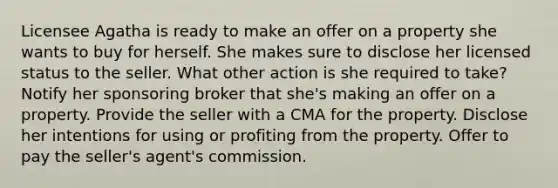 Licensee Agatha is ready to make an offer on a property she wants to buy for herself. She makes sure to disclose her licensed status to the seller. What other action is she required to take? Notify her sponsoring broker that she's making an offer on a property. Provide the seller with a CMA for the property. Disclose her intentions for using or profiting from the property. Offer to pay the seller's agent's commission.