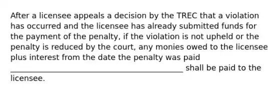 After a licensee appeals a decision by the TREC that a violation has occurred and the licensee has already submitted funds for the payment of the penalty, if the violation is not upheld or the penalty is reduced by the court, any monies owed to the licensee plus interest from the date the penalty was paid ____________________________________________ shall be paid to the licensee.