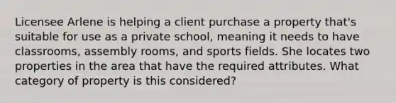 Licensee Arlene is helping a client purchase a property that's suitable for use as a private school, meaning it needs to have classrooms, assembly rooms, and sports fields. She locates two properties in the area that have the required attributes. What category of property is this considered?