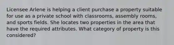 Licensee Arlene is helping a client purchase a property suitable for use as a private school with classrooms, assembly rooms, and sports fields. She locates two properties in the area that have the required attributes. What category of property is this considered?