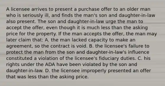 A licensee arrives to present a purchase offer to an older man who is seriously ill, and finds the man's son and daughter-in-law also present. The son and daughter-in-law urge the man to accept the offer, even though it is much less than the asking price for the property. If the man accepts the offer, the man may later claim that: A. the man lacked capacity to make an agreement, so the contract is void. B. the licensee's failure to protect the man from the son and daughter-in-law's influence constituted a violation of the licensee's fiduciary duties. C. his rights under the ADA have been violated by the son and daughter-in-law. D. the licensee improperly presented an offer that was less than the asking price.