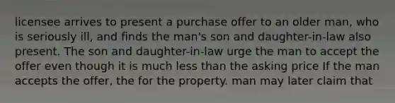 licensee arrives to present a purchase offer to an older man, who is seriously ill, and finds the man's son and daughter-in-law also present. The son and daughter-in-law urge the man to accept the offer even though it is much less than the asking price If the man accepts the offer, the for the property. man may later claim that