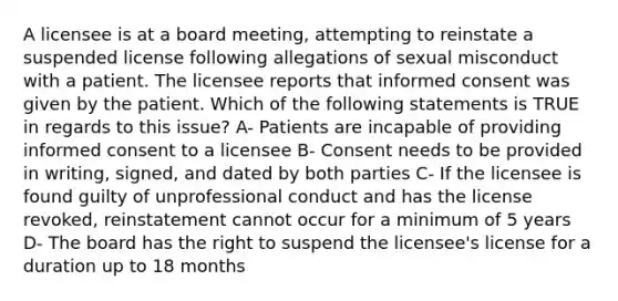 A licensee is at a board meeting, attempting to reinstate a suspended license following allegations of sexual misconduct with a patient. The licensee reports that informed consent was given by the patient. Which of the following statements is TRUE in regards to this issue? A- Patients are incapable of providing informed consent to a licensee B- Consent needs to be provided in writing, signed, and dated by both parties C- If the licensee is found guilty of unprofessional conduct and has the license revoked, reinstatement cannot occur for a minimum of 5 years D- The board has the right to suspend the licensee's license for a duration up to 18 months