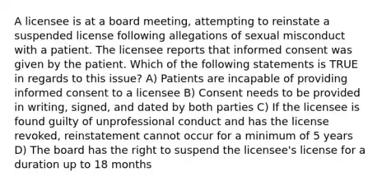 A licensee is at a board meeting, attempting to reinstate a suspended license following allegations of sexual misconduct with a patient. The licensee reports that informed consent was given by the patient. Which of the following statements is TRUE in regards to this issue? A) Patients are incapable of providing informed consent to a licensee B) Consent needs to be provided in writing, signed, and dated by both parties C) If the licensee is found guilty of unprofessional conduct and has the license revoked, reinstatement cannot occur for a minimum of 5 years D) The board has the right to suspend the licensee's license for a duration up to 18 months