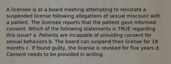 A licensee is at a board meeting attempting to reinstate a suspended license following allegations of sexual miscount with a patient. The licensee reports that the patient gave informed consent. Which of the following statements is TRUE regarding this issue? a. Patients are incapable of providing consent for sexual behaviors b. The board can suspend their license for 18 months c. If found guilty, the license is revoked for five years d. Consent needs to be provided in writing