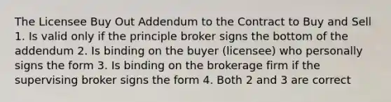 The Licensee Buy Out Addendum to the Contract to Buy and Sell 1. Is valid only if the principle broker signs the bottom of the addendum 2. Is binding on the buyer (licensee) who personally signs the form 3. Is binding on the brokerage firm if the supervising broker signs the form 4. Both 2 and 3 are correct