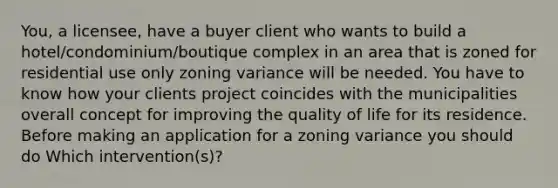 You, a licensee, have a buyer client who wants to build a hotel/condominium/boutique complex in an area that is zoned for residential use only zoning variance will be needed. You have to know how your clients project coincides with the municipalities overall concept for improving the quality of life for its residence. Before making an application for a zoning variance you should do Which intervention(s)?