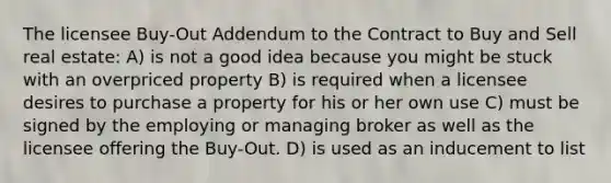 The licensee Buy-Out Addendum to the Contract to Buy and Sell real estate: A) is not a good idea because you might be stuck with an overpriced property B) is required when a licensee desires to purchase a property for his or her own use C) must be signed by the employing or managing broker as well as the licensee offering the Buy-Out. D) is used as an inducement to list